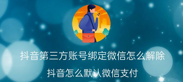 抖音第三方账号绑定微信怎么解除 抖音怎么默认微信支付？